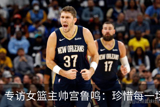 专访女篮主帅宫鲁鸣：珍惜每一场世界杯比赛 争取最好的成绩
