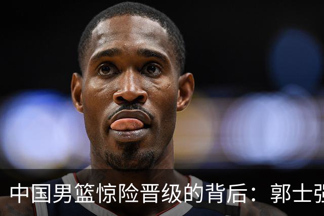 中国男篮惊险晋级的背后：郭士强已不适合执教国家队