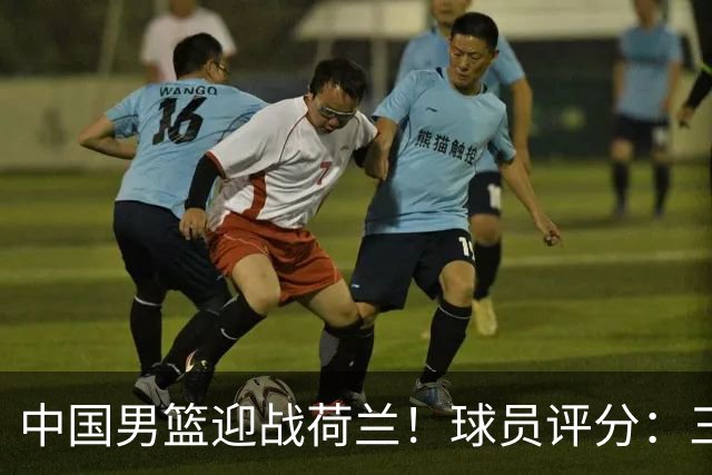 中国男篮迎战荷兰！球员评分：三人满分、五人合格、四人状态不佳