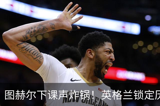 图赫尔下课声炸锅！英格兰锁定历史最佳主帅，齐达内克洛普都靠边