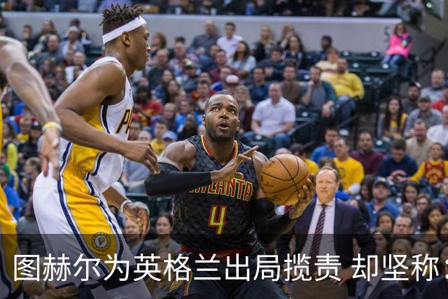 图赫尔为英格兰出局揽责 却坚称：不后悔防守决定