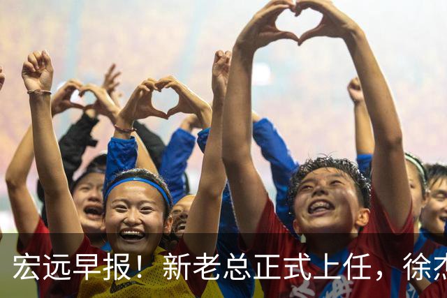 宏远早报！新老总正式上任，徐杰交易新消息，周鹏回归当助教