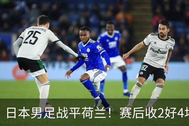 日本男足战平荷兰！赛后收2好4坏消息！防空能力太差了 他们走不远的