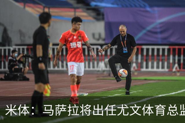 米体：马萨拉将出任尤文体育总监 曾发掘多位球星，基耶利尼留任