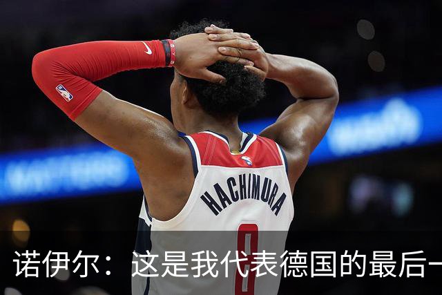 诺伊尔：这是我代表德国的最后一届大赛 完全相信球队能夺世界杯