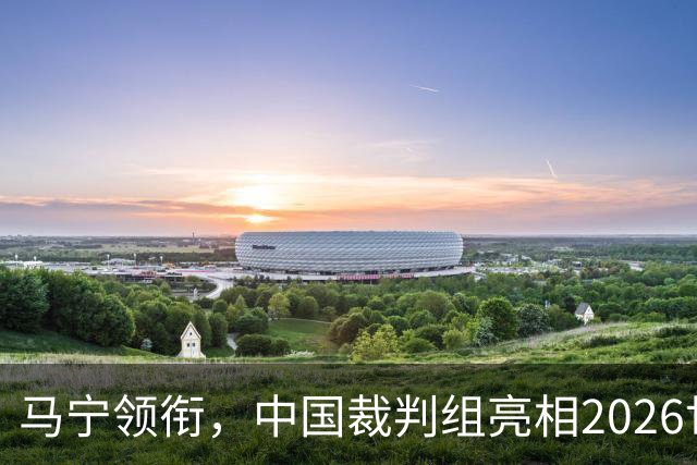 马宁领衔，中国裁判组亮相2026世界杯！