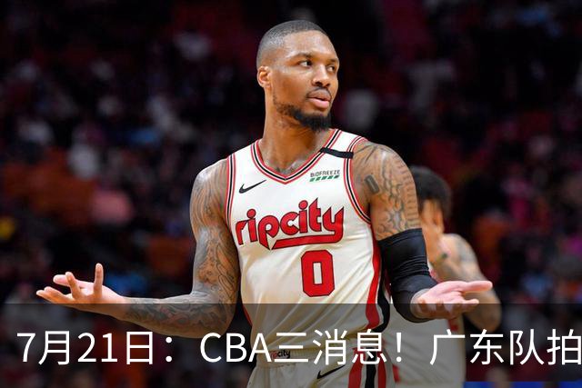 7月21日：CBA三消息！广东队拍板重大决定，同曦点名要徐杰，黄明依留队了